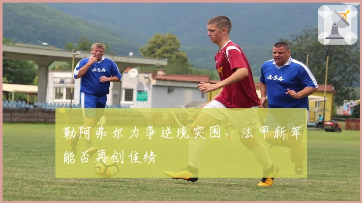 勒阿弗尔力争逆境突围，法甲新军能否再创佳绩