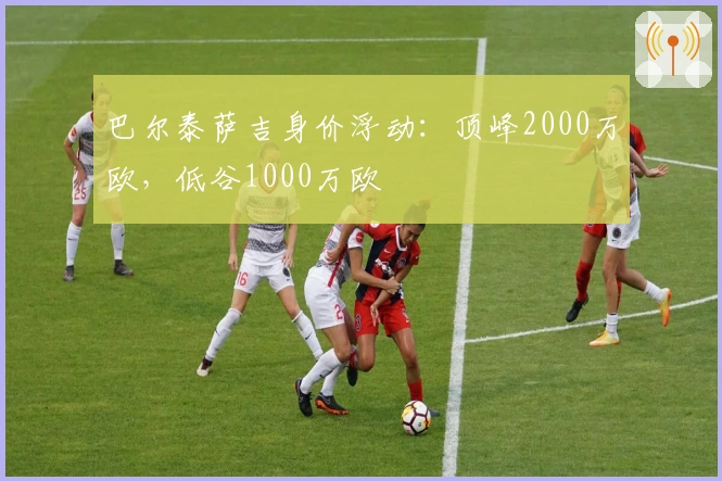 巴尔泰萨吉身价浮动：顶峰2000万欧，低谷1000万欧
