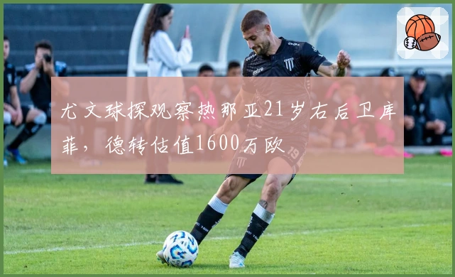 尤文球探观察热那亚21岁右后卫库菲，德转估值1600万欧