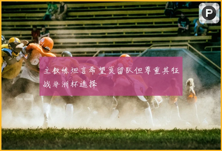 主教练坦言希望莫留队但尊重其征战非洲杯选择