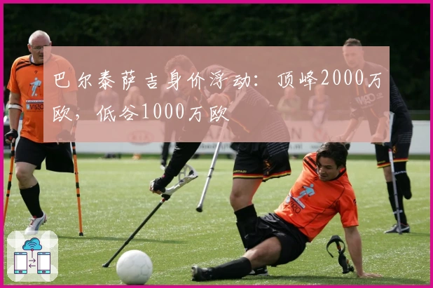 巴尔泰萨吉身价浮动：顶峰2000万欧，低谷1000万欧
