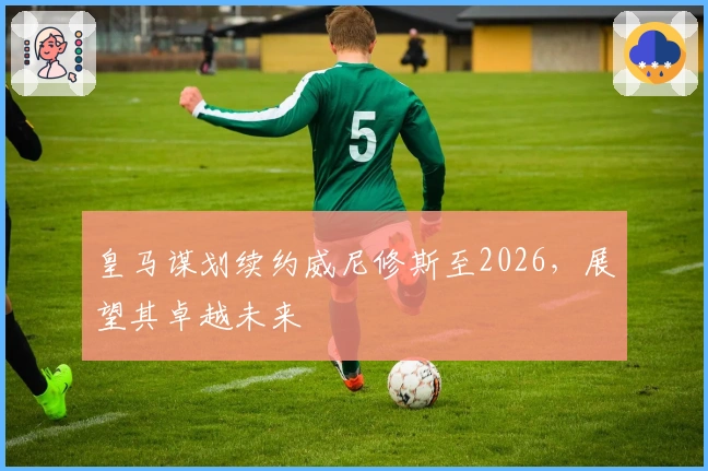 皇马谋划续约威尼修斯至2026，展望其卓越未来