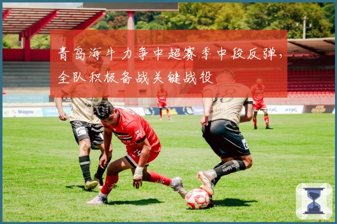 青岛海牛力争中超赛季中段反弹，全队积极备战关键战役