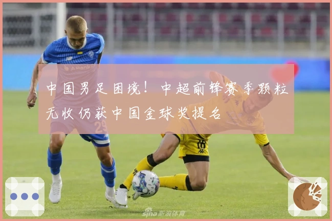 中国男足困境！中超前锋赛季颗粒无收仍获中国金球奖提名