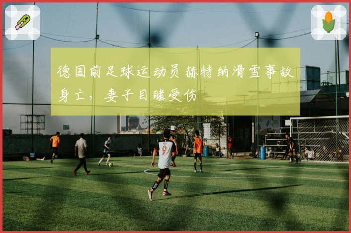 德国前足球运动员赫特纳滑雪事故身亡，妻子目睹受伤