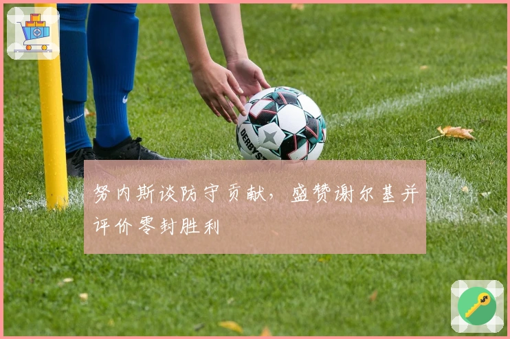 努内斯谈防守贡献，盛赞谢尔基并评价零封胜利