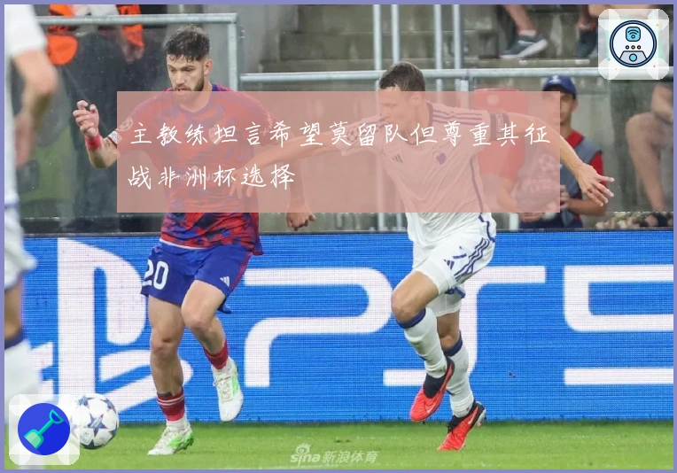 主教练坦言希望莫留队但尊重其征战非洲杯选择