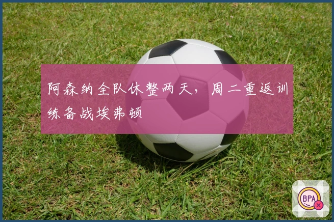 阿森纳全队休整两天，周二重返训练备战埃弗顿