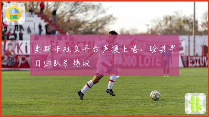 奥斯卡社交平台声援上港，盼其早日归队引热议