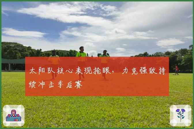 太阳队核心表现抢眼，力克强敌持续冲击季后赛