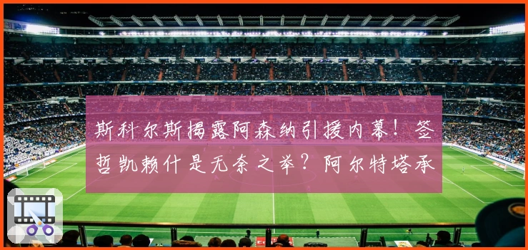 斯科尔斯揭露阿森纳引援内幕！签哲凯赖什是无奈之举？阿尔特塔承压