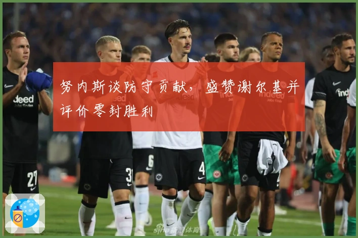 努内斯谈防守贡献，盛赞谢尔基并评价零封胜利