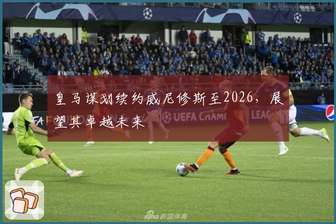皇马谋划续约威尼修斯至2026，展望其卓越未来